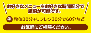 お好きなメニューをお好きな時間配分で施術が可能です。例 整体30分＋リフレク30分で60分など　お気軽にご相談ください。